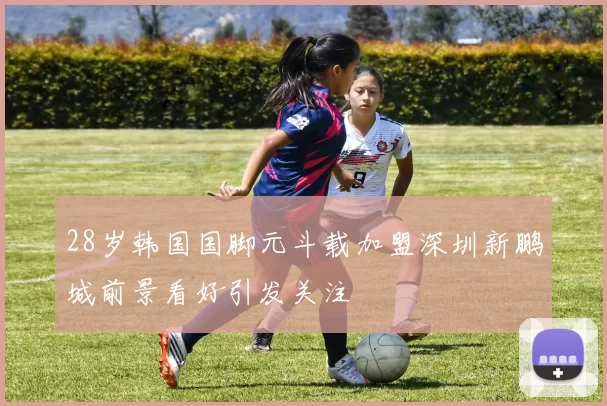 28岁韩国国脚元斗载加盟深圳新鹏城前景看好引发关注
