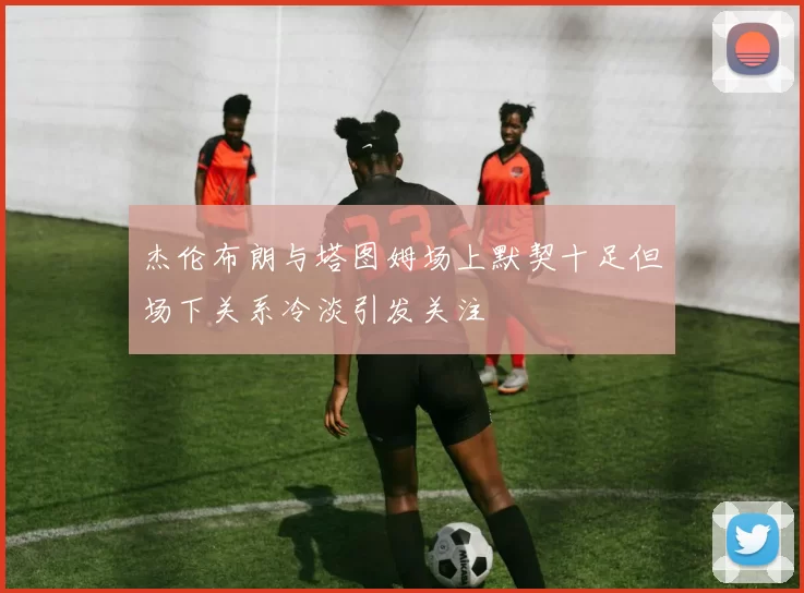 杰伦布朗与塔图姆场上默契十足但场下关系冷淡引发关注