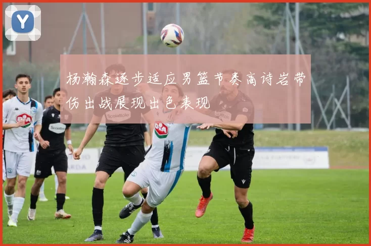 杨瀚森逐步适应男篮节奏高诗岩带伤出战展现出色表现