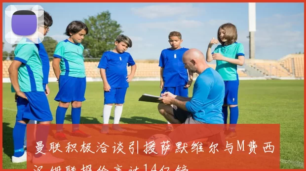 曼联积极洽谈引援萨默维尔与M费西汉姆联报价高达14亿镑