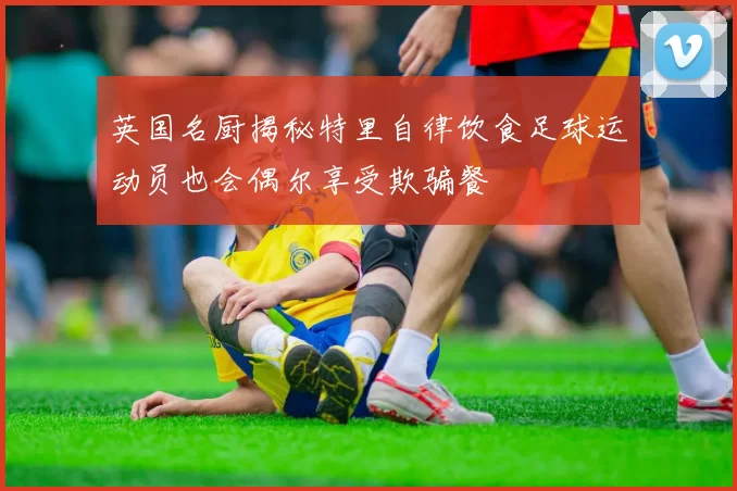 英国名厨揭秘特里自律饮食足球运动员也会偶尔享受欺骗餐