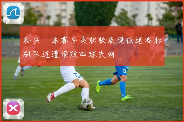 孙兴慜本赛季美职联表现低迷洛杉矶队连遭惨败四球失利