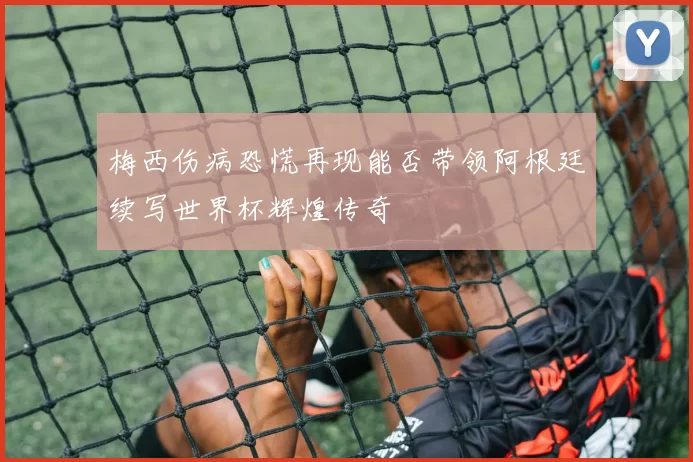 梅西伤病恐慌再现能否带领阿根廷续写世界杯辉煌传奇