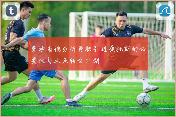 费迪南德分析曼联引进桑托斯的必要性与未来转会计划