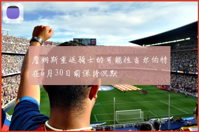 詹姆斯重返骑士的可能性吉尔伯特在6月30日前保持沉默