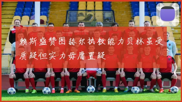 赖斯盛赞图赫尔执教能力贝林虽受质疑但实力毋庸置疑