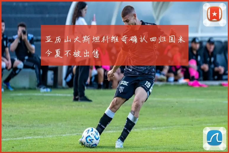 亚历山大斯坦科维奇确认回归国米今夏不被出售
