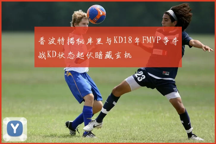 香波特揭秘库里与KD18年FMVP争夺战KD状态起伏暗藏玄机
