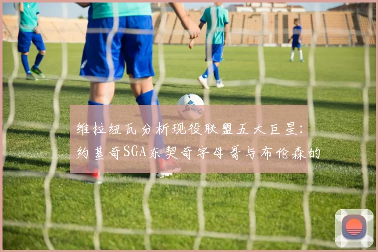 维拉纽瓦分析现役联盟五大巨星：约基奇SGA东契奇字母哥与布伦森的表现与影响