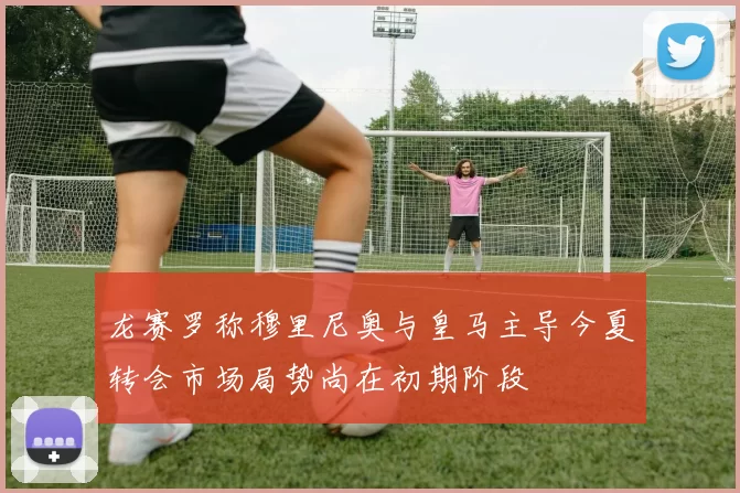 龙赛罗称穆里尼奥与皇马主导今夏转会市场局势尚在初期阶段