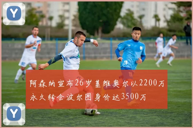 阿森纳宣布26岁基维奥尔以2200万永久转会波尔图身价达3500万