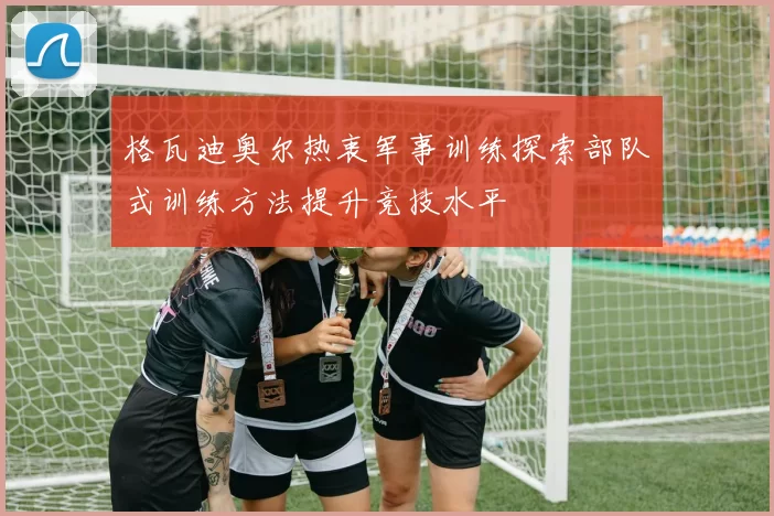格瓦迪奥尔热衷军事训练探索部队式训练方法提升竞技水平