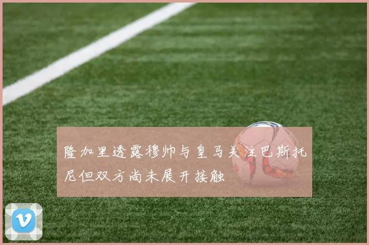 隆加里透露穆帅与皇马关注巴斯托尼但双方尚未展开接触