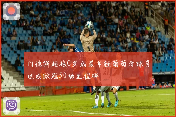 门德斯超越C罗成最年轻葡萄牙球员达成欧冠50场里程碑