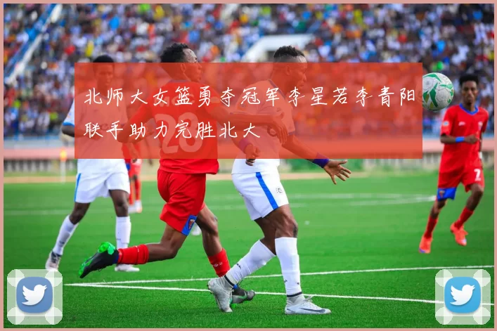 北师大女篮勇夺冠军李星若李青阳联手助力完胜北大