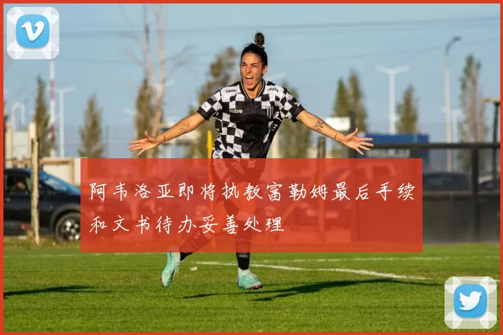 阿韦洛亚即将执教富勒姆最后手续和文书待办妥善处理