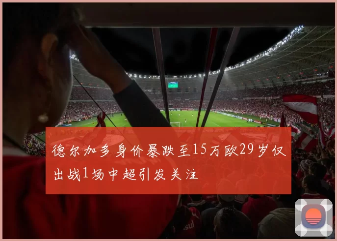 德尔加多身价暴跌至15万欧29岁仅出战1场中超引发关注