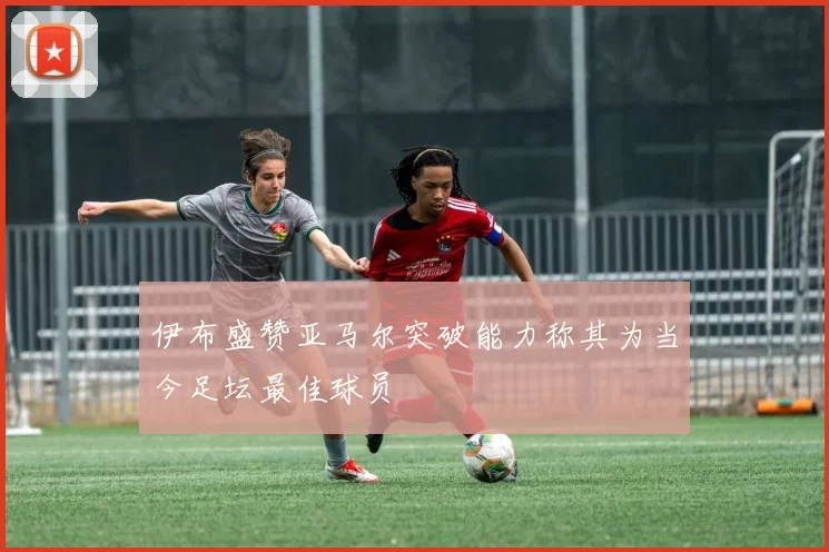 伊布盛赞亚马尔突破能力称其为当今足坛最佳球员