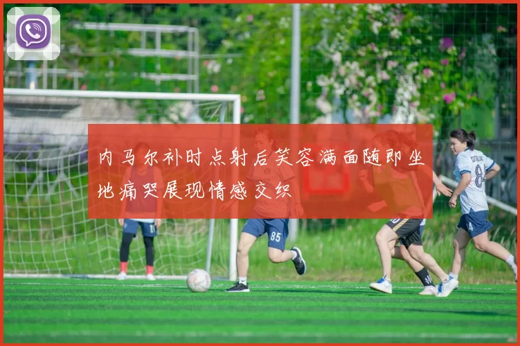 内马尔补时点射后笑容满面随即坐地痛哭展现情感交织