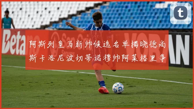 阿斯列皇马新帅候选名单揭晓德尚斯卡洛尼波切蒂诺穆帅阿莱格里争夺教鞭